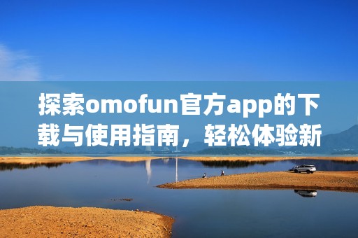 探索omofun官方app的下载与使用指南，轻松体验新乐趣