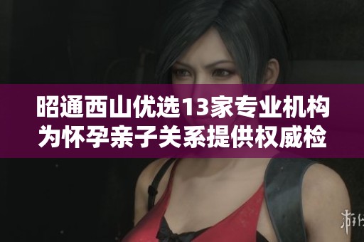昭通西山优选13家专业机构为怀孕亲子关系提供权威检验服务