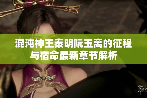 混沌神王秦明阮玉离的征程与宿命最新章节解析