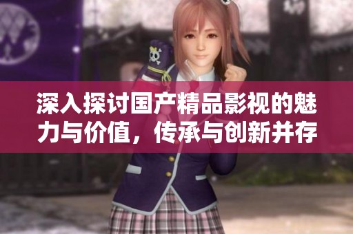 深入探讨国产精品影视的魅力与价值，传承与创新并存