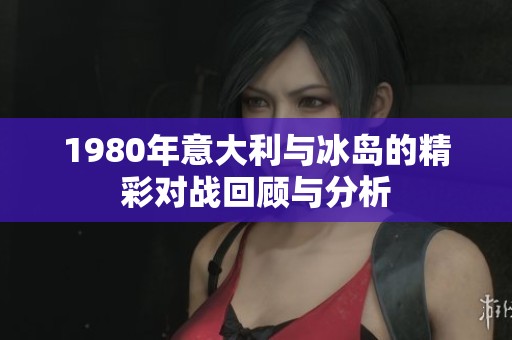 1980年意大利与冰岛的精彩对战回顾与分析