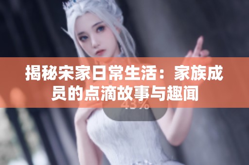 揭秘宋家日常生活：家族成员的点滴故事与趣闻