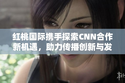 红桃国际携手探索CNN合作新机遇，助力传播创新与发展