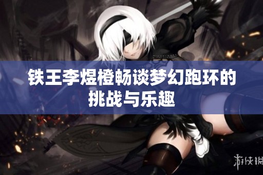 铁王李煜橙畅谈梦幻跑环的挑战与乐趣