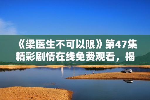 《梁医生不可以限》第47集精彩剧情在线免费观看，揭开医疗真相