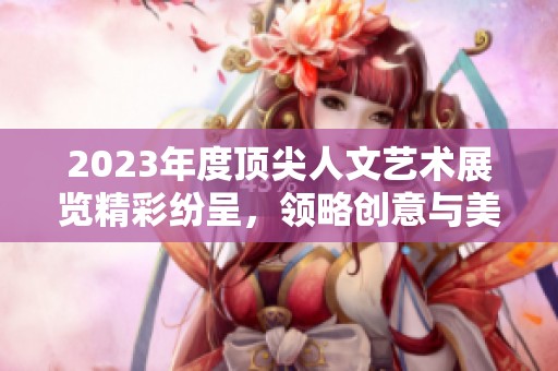 2023年度顶尖人文艺术展览精彩纷呈，领略创意与美的交汇