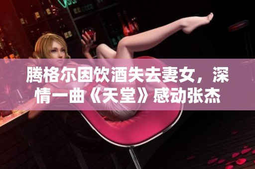 腾格尔因饮酒失去妻女，深情一曲《天堂》感动张杰