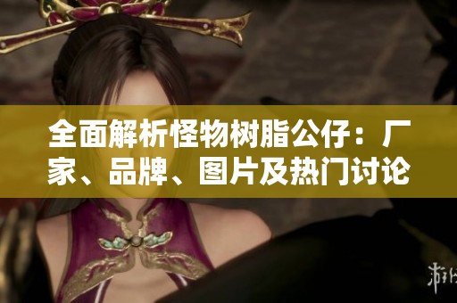 全面解析怪物树脂公仔：厂家、品牌、图片及热门讨论一览