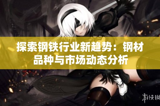 探索钢铁行业新趋势：钢材品种与市场动态分析