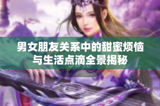 男女朋友关系中的甜蜜烦恼与生活点滴全景揭秘