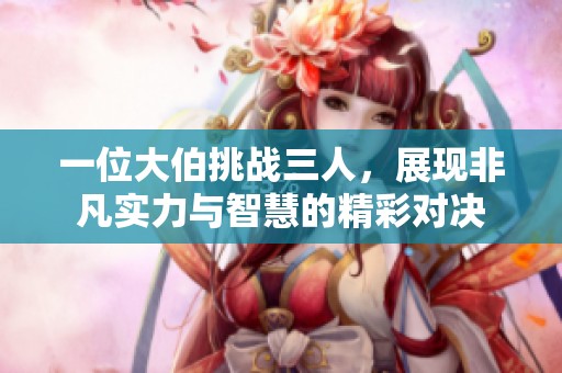 一位大伯挑战三人，展现非凡实力与智慧的精彩对决