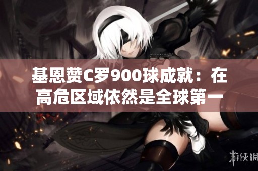 基恩赞C罗900球成就：在高危区域依然是全球第一