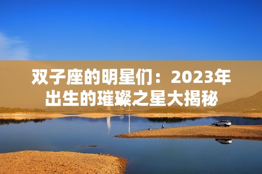 双子座的明星们：2023年出生的璀璨之星大揭秘