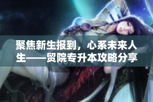 聚焦新生报到，心系未来人生——贸院专升本攻略分享