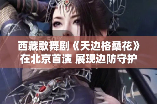 西藏歌舞剧《天边格桑花》在北京首演 展现边防守护与爱国情怀