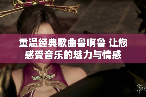 重温经典歌曲鲁啊鲁 让您感受音乐的魅力与情感