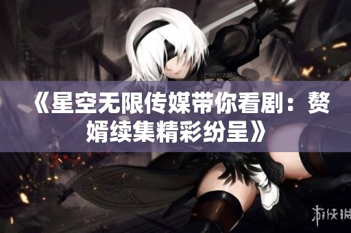 《星空无限传媒带你看剧：赘婿续集精彩纷呈》