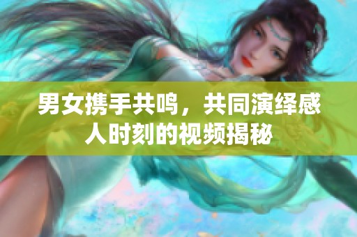 男女携手共鸣，共同演绎感人时刻的视频揭秘
