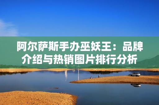 阿尔萨斯手办巫妖王：品牌介绍与热销图片排行分析