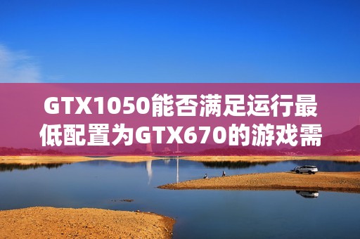 GTX1050能否满足运行最低配置为GTX670的游戏需求