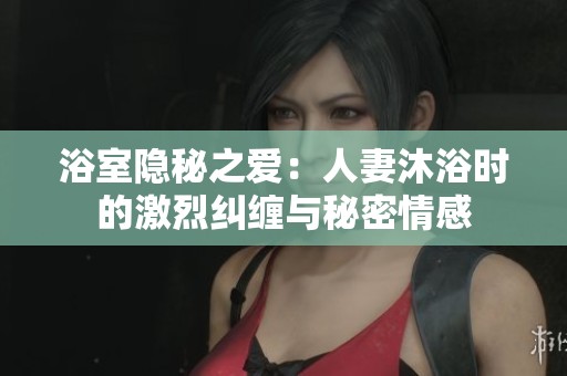 浴室隐秘之爱：人妻沐浴时的激烈纠缠与秘密情感