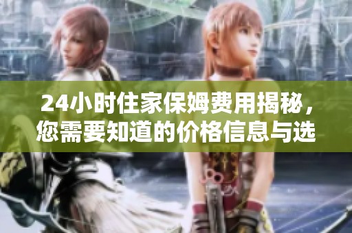 24小时住家保姆费用揭秘，您需要知道的价格信息与选择技巧