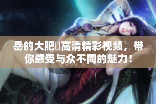岳的大肥坹高清精彩视频，带你感受与众不同的魅力！