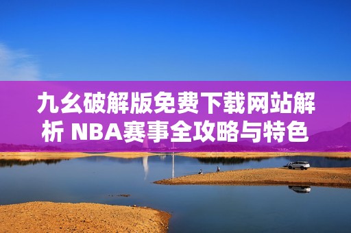 九幺破解版免费下载网站解析 NBA赛事全攻略与特色介绍