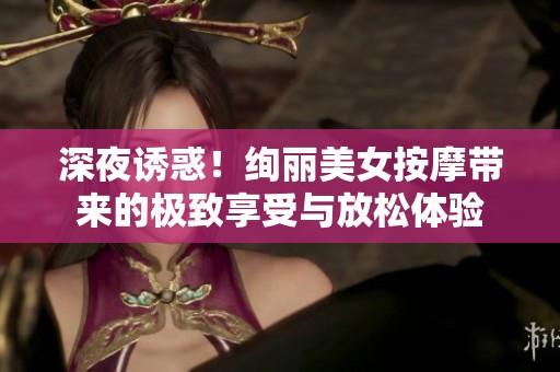 深夜诱惑！绚丽美女按摩带来的极致享受与放松体验