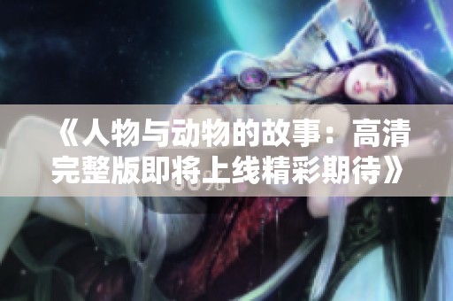 《人物与动物的故事：高清完整版即将上线精彩期待》