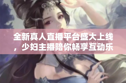 全新真人直播平台盛大上线，少妇主播陪你畅享互动乐趣