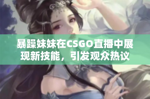 暴躁妹妹在CSGO直播中展现新技能，引发观众热议