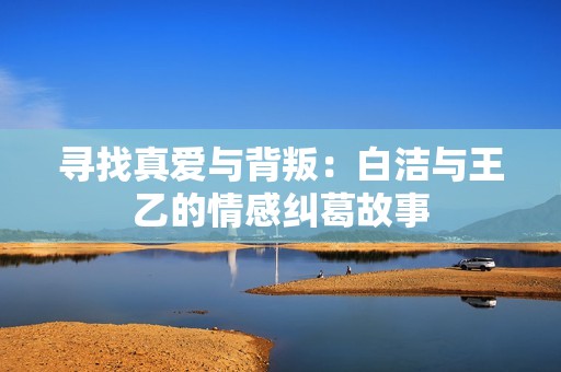 寻找真爱与背叛：白洁与王乙的情感纠葛故事