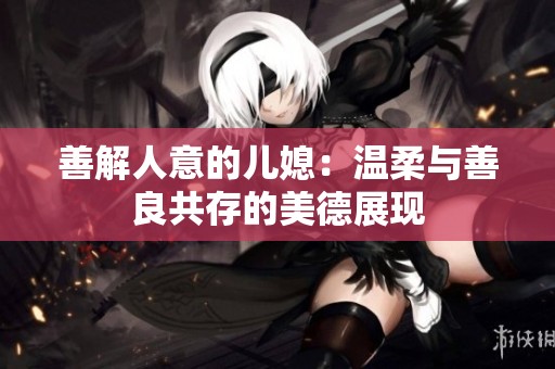 善解人意的儿媳：温柔与善良共存的美德展现