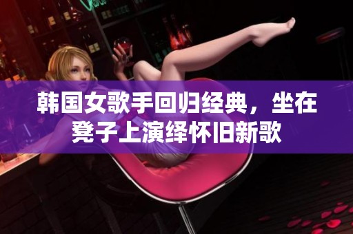 韩国女歌手回归经典，坐在凳子上演绎怀旧新歌