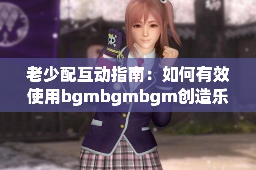 老少配互动指南：如何有效使用bgmbgmbgm创造乐趣