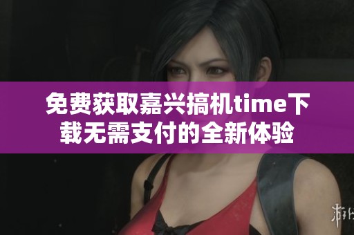 免费获取嘉兴搞机time下载无需支付的全新体验