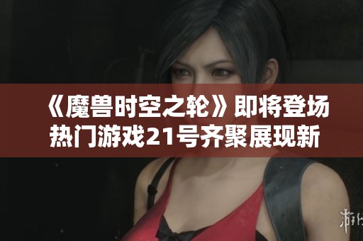 《魔兽时空之轮》即将登场 热门游戏21号齐聚展现新魅力