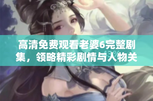 高清免费观看老婆6完整剧集，领略精彩剧情与人物关系