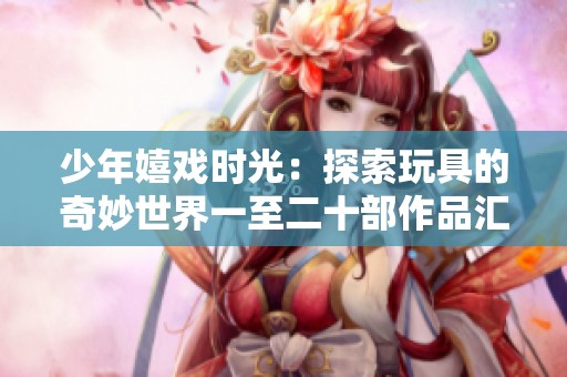 少年嬉戏时光：探索玩具的奇妙世界一至二十部作品汇总