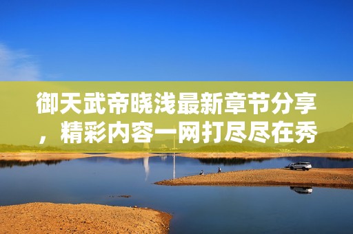 御天武帝晓浅最新章节分享，精彩内容一网打尽尽在秀书网