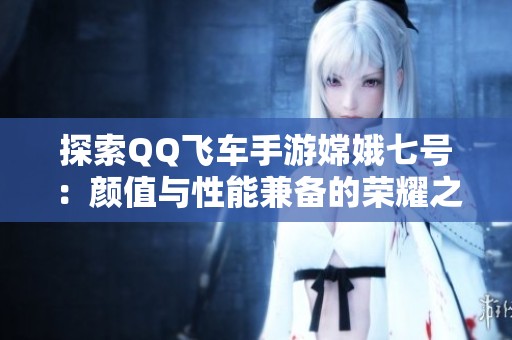 探索QQ飞车手游嫦娥七号：颜值与性能兼备的荣耀之车