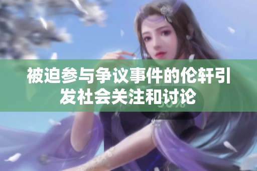 被迫参与争议事件的伦轩引发社会关注和讨论