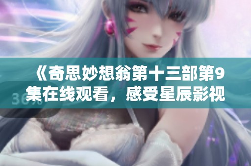 《奇思妙想翁第十三部第9集在线观看，感受星辰影视的魅力》