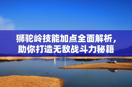 狮驼岭技能加点全面解析，助你打造无敌战斗力秘籍