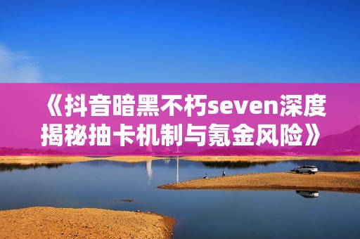 《抖音暗黑不朽seven深度揭秘抽卡机制与氪金风险》