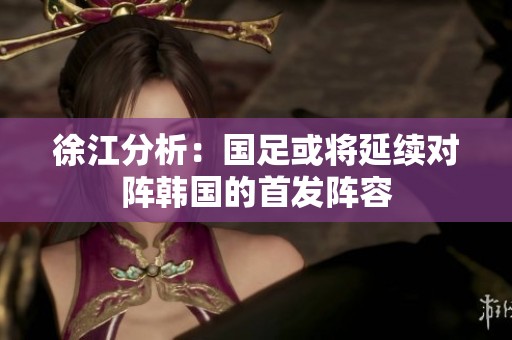 徐江分析：国足或将延续对阵韩国的首发阵容