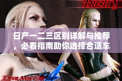 日产一二三区别详解与推荐，必看指南助你选择合适车型