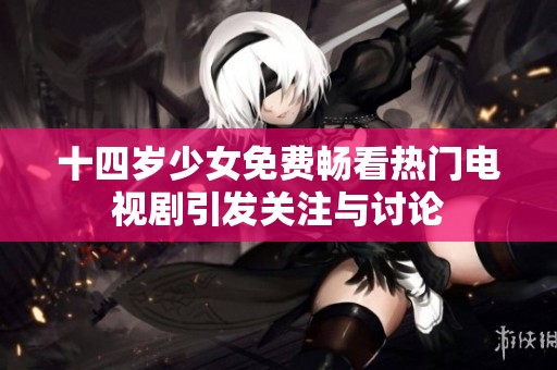 十四岁少女免费畅看热门电视剧引发关注与讨论
