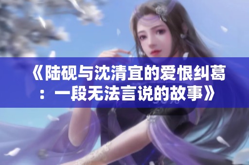 《陆砚与沈清宜的爱恨纠葛：一段无法言说的故事》